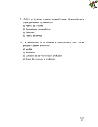 131
9. ¿Cuál de las siguientes empresas se considera que utiliza un sistema de
costos por órdenes de producción?
a) Fábrica de cemento
b) Despacho de mercadotecnia
c) Enlatados
d) Fábrica de tornillos
10. La determinación de las unidades equivalentes en la producción en
proceso se obtiene a través de:
a) Ventas
b) Auditorías
c) Valuación de los volúmenes de producción
d) Grado de avance de la producción
 