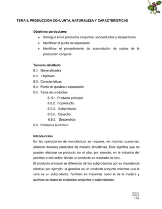 132
TEMA 6. PRODUCCIÓN CONJUNTA, NATURALEZA Y CARACTERÍSTICAS
Objetivos particulares
 Distinguir entre productos conjuntos, subproductos y desperdicios
 Identificar el punto de separación
 Identificar el procedimiento de acumulación de costos de la
producción conjunta
Temario detallado
6.1. Generalidades
6.2. Objetivos
6.3. Características
6.4. Punto de quiebra o separación
6.5. Tipos de productos
6. 5.1. Producto principal
6.5.2 Coproducto
6.5.3. Subproducto
6.5.4. Desecho
6.5.5. Desperdicio
6.6. Problema ilustrativo
Introducción
En las operaciones de manufactura se requiere, en muchas ocasiones,
elaborar diversos productos de manera simultánea. Esto significa que no
pueden elaborar un producto sin el otro; por ejemplo, en la industria del
petróleo o del carbón donde un producto es resultado de otro.
El producto principal se diferencia de los subproductos por su importancia
relativa; por ejemplo, la gasolina es un producto conjunto mientras que la
cera es un subproducto. También en industrias como la de la madera y
química se elaboran productos conjuntos y subproductos.
 