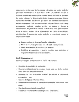 181
desempeño. A diferencia de los costos estimados, los costos estándar
producen información de lo que “debe” costar un producto, servicio o
actividad determinada, motivo por el cual los costos históricos se ajustan a
los costos estándar. La determinación de las desviaciones en este sistema
representan llamadas de atención que deben ser atendidas con especial
esmero. Las desviaciones se determinan en cantidad, precio, capacidad y
presupuesto, haciendo estudios previos en cuanto a tiempo y
características del producto o servicio. Esta técnica tiene gran influencia
sobre el Control Interno de la organización, así como en el proceso
administrativo. El sistema de costeo estándar se recomienda cuando la
organización desea:
 Lograr medidas de desempeño de las actividades.
 Medir los recursos aplicados a una actividad, área o proceso.
 Medir la rentabilidad de un producto o actividad.
 Establece presupuestos y generar medidas que estimulen el
mejoramiento continuo de las operaciones.
8.2.5. Establecimiento.
Los requisitos para la implantación de costos estándar son:
 Definición de los niveles de producción
 Departamentalización de la empresa, donde cada uno de los centros
actúa como una empresa individual.
 Definición del plan de cuentas analítico que habilite el juego entre
presupuesto y real.
 Elección del tipo de sistema a utilizar.
 Determinación minuciosa de las especificaciones del producto en cada
etapa.
 Distribución correcta de la carga fabril
 Fijación del volumen de fabricación (decisión empresaria).
 