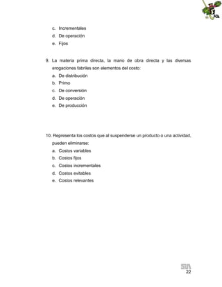 22
c. Incrementales
d. De operación
e. Fijos
9. La materia prima directa, la mano de obra directa y las diversas
erogaciones fabriles son elementos del costo:
a. De distribución
b. Primo
c. De conversión
d. De operación
e. De producción
10. Representa los costos que al suspenderse un producto o una actividad,
pueden eliminarse:
a. Costos variables
b. Costos fijos
c. Costos incrementales
d. Costos evitables
e. Costos relevantes
 