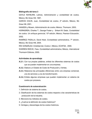 45
Bibliografía del tema 3
GAYLE RAYBURN, Letricia, Administración y contabilidad de costos,
México, Mc Graw Hill, 1987.
GARCÍA COLÍN, Juan, Contabilidad de costos, 2ª edición, México, Mc
Graw Hill, 2001.
HANSEN y Mowen, Administración de costos, México, Thomsom, 2003.
HORNGREN, Charles T., George Foster y Srikant M. Datar, Contabilidad
de costos. Un enfoque gerencial, 10ª edición, México, Pearson Educación,
2002.
RAMÍREZ PADILLA, David Noel, Contabilidad administrativa, 7ª edición,
México, Mc Graw Hill, 2004.
RÍO GONZÁLEZ, Cristóbal del, Costos I, México, ECAFSA, 2000.
WARREN REEVE, Fess, Contabilidad administrativa, México, International
Thomsom Editores, 2000.
Actividades de aprendizaje
A.3.1. Con tus propias palabras, enlista los diferentes sistemas de costos
que se pueden implementar en una empresa.
A.3.2. Elabora un Estado de Costo de Producción y Ventas.
A.3.3. Relaciona las principales diferencias entre una empresa comercial,
una de servicios y una de transformación.
A.3.4. Enlista algunas empresas que pueden implementar un sistema de
costos por procesos.
Cuestionario de autoevaluación
1. Definición de sistema de costos.
2. Clasificación de los sistemas de costos respecto a las características de
producción de la industria.
3. Mencione los métodos de costeo.
4. ¿Cuál es la definición de costos históricos?
5. Ventajas y desventajas de los costos históricos.
 