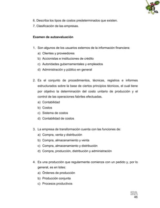 46
6. Describa los tipos de costos predeterminados que existen.
7. Clasificación de las empresas.
Examen de autoevaluación
1. Son algunos de los usuarios externos de la información financiera:
a) Clientes y proveedores
b) Accionistas e instituciones de crédito
c) Autoridades gubernamentales y empleados
d) Administración y público en general
2. Es el conjunto de procedimientos, técnicas, registros e informes
estructurados sobre la base de ciertos principios técnicos, el cual tiene
por objetivo la determinación del costo unitario de producción y el
control de las operaciones fabriles efectuadas.
a) Contabilidad
b) Costos
c) Sistema de costos
d) Contabilidad de costos
3. La empresa de transformación cuenta con las funciones de:
a) Compra, venta y distribución
b) Compra, almacenamiento y venta
c) Compra, almacenamiento y distribución
d) Compra, producción, distribución y administración
4. Es una producción que regularmente comienza con un pedido y, por lo
general, es en lotes:
a) Órdenes de producción
b) Producción conjunta
c) Procesos productivos
 