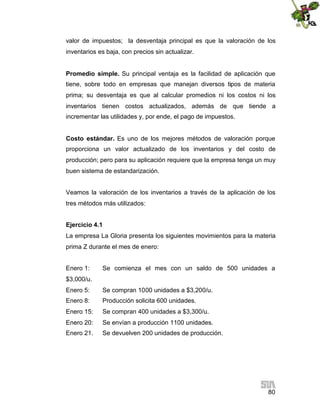 80
valor de impuestos; la desventaja principal es que la valoración de los
inventarios es baja, con precios sin actualizar.
Promedio simple. Su principal ventaja es la facilidad de aplicación que
tiene, sobre todo en empresas que manejan diversos tipos de materia
prima; su desventaja es que al calcular promedios ni los costos ni los
inventarios tienen costos actualizados, además de que tiende a
incrementar las utilidades y, por ende, el pago de impuestos.
Costo estándar. Es uno de los mejores métodos de valoración porque
proporciona un valor actualizado de los inventarios y del costo de
producción; pero para su aplicación requiere que la empresa tenga un muy
buen sistema de estandarización.
Veamos la valoración de los inventarios a través de la aplicación de los
tres métodos más utilizados:
Ejercicio 4.1
La empresa La Gloria presenta los siguientes movimientos para la materia
prima Z durante el mes de enero:
Enero 1: Se comienza el mes con un saldo de 500 unidades a
$3,000/u.
Enero 5: Se compran 1000 unidades a $3,200/u.
Enero 8: Producción solicita 600 unidades.
Enero 15: Se compran 400 unidades a $3,300/u.
Enero 20: Se envían a producción 1100 unidades.
Enero 21. Se devuelven 200 unidades de producción.
 