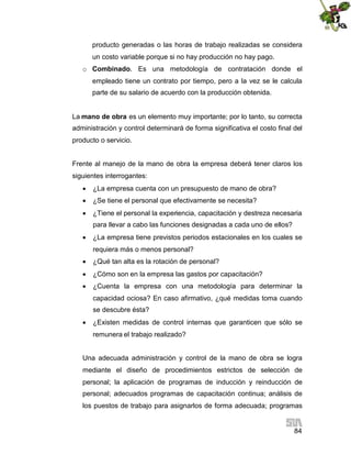 84
producto generadas o las horas de trabajo realizadas se considera
un costo variable porque si no hay producción no hay pago.
o Combinado. Es una metodología de contratación donde el
empleado tiene un contrato por tiempo, pero a la vez se le calcula
parte de su salario de acuerdo con la producción obtenida.
La mano de obra es un elemento muy importante; por lo tanto, su correcta
administración y control determinará de forma significativa el costo final del
producto o servicio.
Frente al manejo de la mano de obra la empresa deberá tener claros los
siguientes interrogantes:
 ¿La empresa cuenta con un presupuesto de mano de obra?
 ¿Se tiene el personal que efectivamente se necesita?
 ¿Tiene el personal la experiencia, capacitación y destreza necesaria
para llevar a cabo las funciones designadas a cada uno de ellos?
 ¿La empresa tiene previstos periodos estacionales en los cuales se
requiera más o menos personal?
 ¿Qué tan alta es la rotación de personal?
 ¿Cómo son en la empresa las gastos por capacitación?
 ¿Cuenta la empresa con una metodología para determinar la
capacidad ociosa? En caso afirmativo, ¿qué medidas toma cuando
se descubre ésta?
 ¿Existen medidas de control internas que garanticen que sólo se
remunera el trabajo realizado?
Una adecuada administración y control de la mano de obra se logra
mediante el diseño de procedimientos estrictos de selección de
personal; la aplicación de programas de inducción y reinducción de
personal; adecuados programas de capacitación continua; análisis de
los puestos de trabajo para asignarlos de forma adecuada; programas
 
