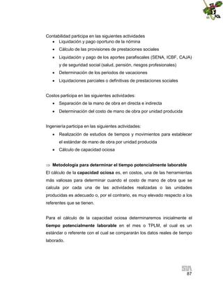 87
Contabilidad participa en las siguientes actividades
 Liquidación y pago oportuno de la nómina
 Cálculo de las provisiones de prestaciones sociales
 Liquidación y pago de los aportes parafiscales (SENA, ICBF, CAJA)
y de seguridad social (salud, pensión, riesgos profesionales)
 Determinación de los periodos de vacaciones
 Liquidaciones parciales o definitivas de prestaciones sociales
Costos participa en las siguientes actividades:
 Separación de la mano de obra en directa e indirecta
 Determinación del costo de mano de obra por unidad producida
Ingeniería participa en las siguientes actividades:
 Realización de estudios de tiempos y movimientos para establecer
el estándar de mano de obra por unidad producida
 Cálculo de capacidad ociosa
 Metodología para determinar el tiempo potencialmente laborable
El cálculo de la capacidad ociosa es, en costos, una de las herramientas
más valiosas para determinar cuando el costo de mano de obra que se
calcula por cada una de las actividades realizadas o las unidades
producidas es adecuado o, por el contrario, es muy elevado respecto a los
referentes que se tienen.
Para el cálculo de la capacidad ociosa determinaremos inicialmente el
tiempo potencialmente laborable en el mes o TPLM, el cual es un
estándar o referente con el cual se compararán los datos reales de tiempo
laborado.
 