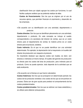 9
clasificación tiene por objeto agrupar los costos por funciones, lo cual
facilita cualquier análisis que se pretenda realizar de ellas.
Costos de financiamiento: Son los que se originan por el uso de
recursos ajenos, que permiten financiar el crecimiento y desarrollo de
las empresas.

De acuerdo con su identificación con una actividad, departamento o
producto:
Costos directos: Son los que se identifican plenamente con una actividad,
departamento o producto. En este concepto se incluye el sueldo
correspondiente a la secretaria del director de ventas, que es un costo
directo para el departamento de ventas; la materia prima es un costo
directo para el producto, etcétera.
Costo indirecto: Es el que no se puede identificar con una actividad
determinada. Por ejemplo, la depreciación de la maquinaria o el sueldo del
director de producción con respecto al producto.
Es importante destacar que algunos costos son duales; es decir, son
directos e indirectos al mismo tiempo. El sueldo del gerente de producción
es directo para los costos del área de producción, pero indirecto para el
producto. Como se puede apreciar, todo depende de la actividad que se
esté analizando.

De acuerdo con el tiempo en que fueron calculados:
Costos históricos: Son los que se produjeron en determinado periodo: los
costos de los productos vendidos o los costos de los que se encuentran en
proceso. Éstos son de gran ayuda para predecir el comportamiento de los
costos predeterminados.
Costos predeterminados: Son los que se estiman con base estadística y
se utilizan para elaborar presupuestos.
 