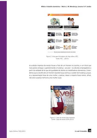 Mídia e trabalho doméstico – Maria L. M. Mendonça; Janaína V.P. Jordão

Figura 2: Vista geral da página da Veja sobre a PEC.
Fonte: PEC... (2013).

Já a edição impressa da revista trouxe a foto de um homem na cozinha, e um título que
mais parece ameaçar, superestimando a mudança – pra pior - na vida dos empregadores a
partir da validade da lei que dá igualdade de direitos às trabalhadoras domésticas. Entendemos que a escolha de um homem lavando louça acentua o caráter de mudança, já que,
se a representação fosse de uma mulher, a patroa, talvez o impacto fosse menor, afinal,
não seria surpresa nenhuma uma mulher à pia.

Figura 3: Capa da revista Veja impressa.
Fonte: Capa da revista VEJA (2013).

	
Eptic Online 15(3) 2013

Dossiê Temático

96

 