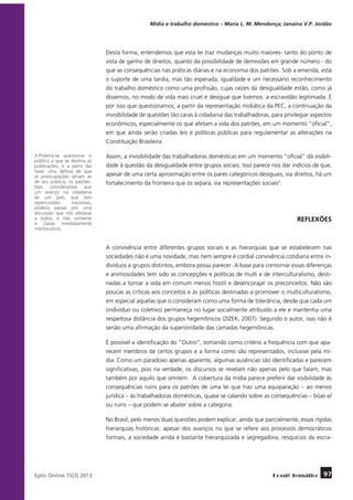 Mídia e trabalho doméstico – Maria L. M. Mendonça; Janaína V.P. Jordão

Desta forma, entendemos que esta lei traz mudanças muito maiores- tanto do ponto de
vista de ganho de direitos, quanto da possibilidade de demissões em grande número - do
que as consequências nas práticas diárias e na economia dos patrões. Sob a emenda, está
o suporte de uma tardia, mas tão esperada, igualdade e um necessário reconhecimento
do trabalho doméstico como uma profissão, cujas raízes da desigualdade estão, como já
dissemos, no modo de vida mais cruel e desigual que tivemos: a escravidão legitimada. É
por isso que questionamos, a partir da representação midiática da PEC, a continuação da
invisibilidade de questões tão caras à cidadania das trabalhadoras, para privilegiar aspectos
econômicos, especialmente os que afetam a vida dos patrões, em um momento “oficial”,
em que ainda serão criadas leis e políticas públicas para regulamentar as alterações na
Constituição Brasileira.
3-Poderia-se questionar o
público a que se destina as
publicações, e a partir daí
fazer uma defesa de que
as preocupações seriam as
de seu público, os patrões.
Mas consideramos que
um avanço na cidadania
de um país, que tem
repercussões
nacionais,
poderia passar por uma
discussão que nos afetasse
a todos, e não somente
à classe imediatamente
interlocutora.

Assim, a invisibilidade das trabalhadoras domésticas em um momento “oficial” dá visibilidade à questão da desigualdade entre grupos sociais. Isso parece nos dar indícios de que,
apesar de uma certa aproximação entre os pares categóricos desiguais, via direitos, há um
fortalecimento da fronteira que os separa, via representações sociais3.

REFLEXÕES

A convivência entre diferentes grupos sociais e as hierarquias que se estabelecem nas
sociedades não é uma novidade, mas nem sempre é cordial convivência cotidiana entre indivíduos e grupos distintos, embora possa parecer. A base para contornar essas diferenças
e animosidades tem sido as concepções e políticas de multi e de interculturalismo, destinadas a tornar a vida em comum menos hostil e desencorajar os preconceitos. Não são
poucas as críticas aos conceitos e às políticas destinadas a promover o multiculturalismo,
em especial aquelas que o consideram como uma forma de tolerância, desde que cada um
(indivíduo ou coletivo) permaneça no lugar socialmente atribuído a ele e mantenha uma
respeitosa distância dos grupos hegemônicos (ZIZEK, 2007). Segundo o autor, isso não é
senão uma afirmação da superioridade das camadas hegemônicas.
É possível a identificação do “Outro”, tomando como critério a frequência com que aparecem membros de certos grupos e a forma como são representados, inclusive pela mídia. Como um paradoxo apenas aparente, algumas ausências são identificadas e parecem
significativas, pois na verdade, os discursos se revelam não apenas pelo que falam, mas
também por aquilo que omitem. A cobertura da mídia parece preferir dar visibilidade às
consequências ruins para os patrões de uma lei que traz uma equiparação – ao menos
jurídica – às trabalhadoras domésticas, quase se calando sobre as consequências – boas e/
ou ruins – que podem se abater sobre a categoria.
No Brasil, pelo menos duas questões podem explicar, ainda que parcialmente, essas rígidas
hierarquias históricas: apesar dos avanços no que se refere aos processos democráticos
formais, a sociedade ainda é bastante hierarquizada e segregadora, resquícios da escra-

	
Eptic Online 15(3) 2013

Dossiê Temático

97

 