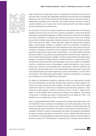 Mídia e trabalho doméstico – Maria L. M. Mendonça; Janaína V.P. Jordão

4-Eis
uma
matéria
emblemática no dia da
trabalhadora
doméstica
e um pequeno apanhado
dos
“tipos”
retratados
nas novelas brasileiras.
Chamam a atenção o título
da matéria e a pergunta
da jornalista para uma atriz
que está interpretando uma
trabalhadora
doméstica,
se esta não se incomoda
em fazer “papéis assim”
(LUVIZOTTO, 2013).

vidão e das formas de organização social. A compreensão de fenômenos como esses da
discussão sobre os direitos das trabalhadoras domésticas está para além da invisibilidade
midiática ou não e das formas caricatas de representação social em que quase sempre as
trabalhadoras mostradas como “mãe preta” que a todos atende ou consola ou a bela do
subúrbio decidida a usar o corpo como meio de ascensão social4 (outro tema instigante
que não será possível nos estender aqui).
Por outro lado, a forma como os meios se organizaram institucionalmente, como empresas
privadas em busca de lucro, fez com que os avanços tecnológicos e o domínio de técnicas
sofisticadas de produção privilegiassem os efeitos sensoriais em detrimento do conteúdo.
Isso tende a subordinar os conteúdos aos interesses econômicos mesmo que contribua
para aumentar a distância que separa indivíduos, grupos, em termos de classes, gerações,
etnias e até mesmo de “gosto”. Parece não existir cuidado em não naturalizar desigualdades e discriminações, materiais ou simbólicas. De forma semelhante, as políticas de
visibilidade/invisibilidade adotadas pela mídia hegemônica para vários grupos sociais (homossexuais, ecologistas, movimentos sociais) só ganham notoriedade em duas ocasiões:
quando os grupos exercem alguma ação “performática”, com capital midiático suficiente
para atrair audiência, ou quando a causa que representam sai dos limites da “tolerância” e
entra no regime legal, dos direitos cidadãos. A história recente do Brasil está repleta desses
exemplos: a mudança do Código Florestal, a lei Maria da Penha, o andamento da Comissão de Direitos Humanos da Câmara dos Deputados, entre outros, expõem animosidades,
racismos e intolerâncias contra as diversidades e acabam por explicitar o que se queria
ocultar sob a crença em uma sociedade plural, democrática e tolerante. Tolerância que
significa que cada qual pode existir em sua singularidade, desde que ocupe o lugar social
a ele designado pelas convenções hegemônicas apenas subentendidas, mas de conhecimento geral, e não invada espaços sociais alheios, respeite as conveniências e as regras da
boa convivência nos termos hegemônicos, obviamente.
Em relação às trabalhadoras domésticas, podemos afirmar que experimentam variadas
formas de subordinação e de exclusão: temporal (aliás, presente em todas categorias que
colocam seu tempo a serviço do outro), de gênero, de classe, muitas vezes étnica e agora
visivelmente econômica. Ainda mais se considerarmos dois elementos presentes: a crítica
irônica de um gosto popular, a partir do momento em que a “Classe C” adquiriu visibilidade; e a crítica também irônica à extensão dos direitos a essa categoria – vale reforçar
o argumento, o incômodo que causa a transformação de uma relação de “favor” e de
tolerância em uma relação que se funda no direito e na lei.
Assim, as desigualdades dissimuladas, os preconceitos também dissimulados vêm à tona
em momentos em que a questão se torna pública e sai da esfera do privado, do favor tão
comum nas relações sociais no Brasil, para a ordem do direito. As repercussões disso são
emblemáticas de quanta intolerância, preconceito e conservadorismo ainda perduram na
sociedade. Entretanto, embora a nossa proposta não tivesse como objetivo ou possibilidade apontar soluções, pretendemos minimamente animar o debate sobre diferenças que
se transformam em desigualdades exemplarmente exibidas quando se trata de apontar o
exotismo ou mesmo um “estranhamento” do popular que, no cotidiano vivido incidem de

	
Eptic Online 15(3) 2013

Dossiê Temático

98

 