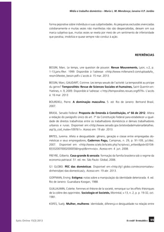 Mídia e trabalho doméstico – Maria L. M. Mendonça; Janaína V.P. Jordão

forma pejorativa sobre indivíduos e suas subjetividades. As pequenas exclusões vivenciadas
cotidianamente e muitas vezes não manifestas não são despercebidas, deixam sim sua
marca subjetiva que, muitas vezes se revela por meio de um sentimento de inferioridade
que paralisa, imobiliza e quase sempre não conduz à ação.

REFERÊNCIAS

BESSIN, Marc. Le temps, une question de pouvoir. Revue Mouvements, Lyon, v.2, p.
1-13,janv./févr. 1999. Disponible à l’adresse: <http://www.millenaire3.com/uploads/tx_
ressm3/textes_bessin.pdf>.L’accès à: 15 mar. 2013.
BESSIN, Marc; GAUDART, Corinne. Les temps sexués de l’activité: La temporalité au pricipe
du genre? Temporalités: Revue de Sciences Sociales et humaines, Saint Quentin-enYvelines, n. 9, 2009. Disponible à l’adresse: < http://temporalites.revues.org/979>. L’accès
à: 16 mar. 2013
BOURDIEU, Pierre. A dominação masculina. 5. ed. Rio de Janeiro: Bertrand Brasil,
2007.
BRASIL. Senado Federal. Proposta de Emenda à Constituição, nº 66 de 2012. Altera
a redação do parágrafo único do art. 7º da Constituição Federal para estabelecer a igualdade de direitos trabalhistas entre os trabalhadores domésticos e demais trabalhadores
urbanos e rurais. Disponível em:<http://www.senado.gov.br/atividade/materia/detalhes.
asp?p_cod_mate=109761>. Acesso em: 19 abr. 2013.
BRITES, Jurema. Afeto e desigualdade: gênero, geração e classe entre empregadas domésticas e seus empregadores. Cadernos Pagu,  Campinas, n. 29, p. 91-109, jul./dez.
2007.  Disponível em: <http://www.scielo.br/scielo.php?script=sci_arttext&pid=S010483332007000200005&lng=pt&nrm=iso>. Acesso em: 4  jun. 2008.
FREYRE, Gilberto. Casa-grande & senzala: formação da família brasileira sob o regime da
economia patriacal. 51. ed. rev. São Paulo: Global, 2006.
G1 GLOBO. PEC das domésticas. Disponível em:<http://g1.globo.com/economia/seudinheiro/pec-das-domesticas/>. Acesso em: 19 abr. 2013.
GOFFMAN, Erving. Estigma: notas sobre a manipulação da identidade deteriorada. 4. ed.
Rio de Janeiro: Guanabara Koogan, 1988.
GUILLAUMIN, Colette. Femmes et théorie de la societé, remarque sur les effets théoriques
de la colère des opprimées. Sociologie et Societés, Montréal, v.13, n. 2, p. p. 19-32, oct.
1981.
KOFES, Suely. Mulher, mulheres: identidade, diferença e desigualdade na relação entre

	
Eptic Online 15(3) 2013

Dossiê Temático

99

 