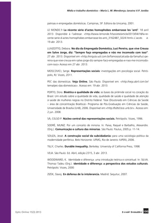 Mídia e trabalho doméstico – Maria L. M. Mendonça; Janaína V.P. Jordão

patroas e empregadas domésticas. Campinas, SP: Editora da Unicamp, 2001.
LE MONDE.fr La récente série d’actes homophobes embarrasse les ‘anti’. 18 avril
2013. Disponible à l’adresse: <http://www.lemonde.fr/societe/article/2013/04/18/la-recente-serie-d-actes-homophobes-embarrasse-les-anti_3162487_3224.html>.L’accès
à:
19 abr. 2013.
LUVIZOTTO, Debora. No dia da Empregada Doméstica, Luci Pereira, que vive Creusa
em Salve Jorge, diz: “Sempre faço empregadas e não me incomodo com isso”.
27 abr. 2013. Disponível em <http://virgula.uol.com.br/famosos/calcada-da-fama/luci-pereira-que-vive-creusa-em-salve-jorge-diz-sempre-faco-empregadas-e-nao-me-incomodocom-isso> Acesso em 27 abr. 2013.
MOSCOVICI, Serge. Representações sociais: investigações em psicologia social. Petrópolis, RJ: Vozes, 2011.
PEC das domesticas. Veja Online, São Paulo. Disponível em: <http://veja.abril.com.br/
tema/pec-das-domesticas>. Acesso em: 19 abr. 2013.
PORTO, Dora. Bioética e qualidade de vida: as bases da pirâmide social no coração do
Brasil. Um estudo sobre a qualidade de vida, qualidade de saúde e qualidade de atenção
à saúde de mulheres negras no Distrito Federal. Tese (Doutorado em Ciências da Saúde
– área de concentração Bioética)– Programa de Pós-Graduação em Ciências da Saúde,
Universidade de Brasília (UnB), 2006. Disponível em:<http://bdtd.bce.unb.br>. Acesso em:
2 jun. 2008.
SÁ, CELSO P. Núcleo central das representações sociais. Petrópolis: Vozes, 1996.
SODRÉ, MUNIZ. Por um conceito de minoria. In: Paiva, Raquel e Barbalho, Alexandre.
(Org.). Comunicação e cultura das minorias. São Paulo: Paulus, 2005.p. 11-14.
SOUZA, Jessé. A construção social da subcidadania: para uma sociologia política da
modernidade periférica. Belo Horizonte: UFMG, Rio de Janeiro: IUPERJ, 2006.
TILLY, Charles. Durable inequality. Berkeley: University of California Press, 1998.
VEJA. São Paulo: Ed. Abril, edição 2315, 3 abr. 2013.
WOODWARD, K. Identidade e diferença: uma introdução teórica e conceitual. In: SILVA.
Thomaz Tadeu (Org.). Identidade e diferença: a perspectiva dos estudos culturais.
Petrópolis: Vozes, 2000.
ZIZEK, Slavoj. En defensa de la intolerancia. Madrid: Sequitur, 2007.

	

Eptic Online 15(3) 2013

Dossiê Temático 100

 
