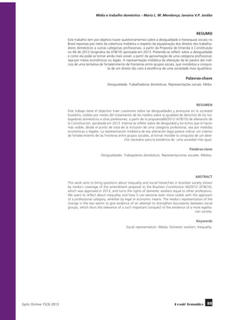 Mídia e trabalho doméstico – Maria L. M. Mendonça; Janaína V.P. Jordão

RESUMO
Este trabalho tem por objetivo trazer questionamentos sobre a desigualdade e hierarquias sociais no
Brasil expostas por meio da cobertura midiática a respeito da equiparação dos direitos dos trabalhadores domésticos a outras categorias profissionais, a partir da Proposta de Emenda à Constituição
no 66 de 2012 (originária da 478/10) aprovada em 2013. Pretende-se refletir sobre a desigualdade
e como ela pode se tornar ainda mais visível, a partir da aproximação de uma categoria profissional,
seja por meios econômicos ou legais. A representação midiática da alteração da lei parece dar indícios de uma tentativa de fortalecimento de fronteiras entre grupos sociais, que invisibiliza a conquista de um direito tão caro à existência de uma sociedade mais igualitária.

Palavras-chave
Desigualdade. Trabalhadoras domésticas. Representações sociais. Mídia.

RESUMEN
Este trabajo tiene el objectivo traer cuestiones sobre las desigualdades y jerarquías en la sociedad
brasileña, visibles por medio del tratamiento de lós medios sobre la igualdad de derechos de los trabajadores domésticos a otras prefesiones, a partir de la propuesta66/2012 (478/10) de alteración de
la Constituición, aprobada em 2013. Intenta-se refletir sobre de desiguldad y los echos que la hacen
más visible, desde el punto de vista de la inclusión de uma categoria profesional, sea por medidas
económicas o legales. La representación midiática de esa alteración legal parece indicar um intento
de fortalecimiento de las fronteras entre grupos sociales, al tornar invisible la conquista de um derecho necesário para la existéncia de uma sociedad más igual.
Palabras-clave
Desigualdades. Trabajadores domésticos. Representaciones sociales. Médios.

ABSTRACT
This work aims to bring questions about inequality and social hierarchies in brazilian society shown
by media’s coverage of the amendment proposal to the Brazilian Constitution 66/2012 (478/10),
which was approved in 2013, and turns the rights of domestic workers equal to other professions.
We want to reflect about inequality and how it can become even more visible with the approach
of a professional category, whether by legal or economic means. The media’s representation of the
change in the law seems to give evidence of an attempt to strengthen boundaries between social
groups, which blurs the relevance of a such important conquest to the existence of a more egalitarian society.
Keywords
Social representation. Media. Domestic workers. Inequality.

	
Eptic Online 15(3) 2013

Dossiê Temático

88

 