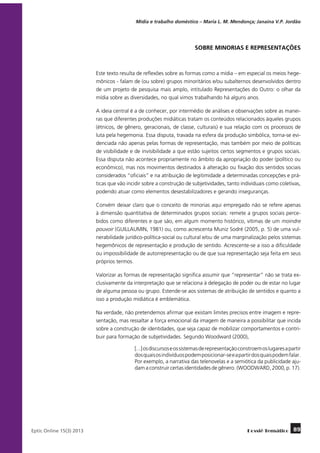 Mídia e trabalho doméstico – Maria L. M. Mendonça; Janaína V.P. Jordão

SOBRE MINORIAS E REPRESENTAÇÕES

Este texto resulta de reflexões sobre as formas como a mídia – em especial os meios hegemônicos - falam de (ou sobre) grupos minoritários e/ou subalternos desenvolvidos dentro
de um projeto de pesquisa mais amplo, intitulado Representações do Outro: o olhar da
mídia sobre as diversidades, no qual vimos trabalhando há alguns anos.
A ideia central é a de conhecer, por intermédio de análises e observações sobre as maneiras que diferentes produções midiáticas tratam os conteúdos relacionados àqueles grupos
(étnicos, de gênero, geracionais, de classe, culturais) e sua relação com os processos de
luta pela hegemonia. Essa disputa, travada na esfera da produção simbólica, torna-se evidenciada não apenas pelas formas de representação, mas também por meio de políticas
de visibilidade e de invisibilidade a que estão sujeitos certos segmentos e grupos sociais.
Essa disputa não acontece propriamente no âmbito da apropriação do poder (político ou
econômico), mas nos movimentos destinados à alteração ou fixação dos sentidos sociais
considerados “oficiais” e na atribuição de legitimidade a determinadas concepções e práticas que vão incidir sobre a construção de subjetividades, tanto individuais como coletivas,
podendo atuar como elementos desestabilizadores e gerando inseguranças.
Convém deixar claro que o conceito de minorias aqui empregado não se refere apenas
à dimensão quantitativa de determinados grupos sociais: remete a grupos sociais percebidos como diferentes e que são, em algum momento histórico, vítimas de um moindre
pouvoir (GUILLAUMIN, 1981) ou, como acrescenta Muniz Sodré (2005, p. 5) de uma vulnerabilidade jurídico-política-social ou cultural e/ou de uma marginalização pelos sistemas
hegemônicos de representação e produção de sentido. Acrescente-se a isso a dificuldade
ou impossibilidade de autorrepresentação ou de que sua representação seja feita em seus
próprios termos.
Valorizar as formas de representação significa assumir que “representar” não se trata exclusivamente da interpretação que se relaciona à delegação de poder ou de estar no lugar
de alguma pessoa ou grupo. Estende-se aos sistemas de atribuição de sentidos e quanto a
isso a produção midiática é emblemática.
Na verdade, não pretendemos afirmar que existam limites precisos entre imagem e representação, mas ressaltar a força emocional da imagem de maneira a possibilitar que incida
sobre a construção de identidades, que seja capaz de mobilizar comportamentos e contribuir para formação de subjetividades. Segundo Woodward (2000),
[...] os discursos e os sistemas de representação constroem os lugares a partir
dos quais os indivíduos podem posicionar-se e a partir dos quais podem falar.
Por exemplo, a narrativa das telenovelas e a semiótica da publicidade ajudam a construir certas identidades de gênero. (WOODWARD, 2000, p. 17).

	
Eptic Online 15(3) 2013

Dossiê Temático

89

 