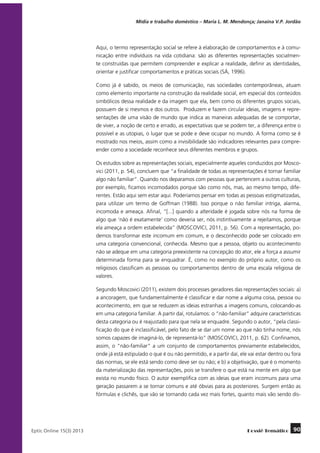 Mídia e trabalho doméstico – Maria L. M. Mendonça; Janaína V.P. Jordão

Aqui, o termo representação social se refere à elaboração de comportamentos e à comunicação entre indivíduos na vida cotidiana: são as diferentes representações socialmente construídas que permitem compreender e explicar a realidade, definir as identidades,
orientar e justificar comportamentos e práticas sociais (SÁ, 1996).
Como já é sabido, os meios de comunicação, nas sociedades contemporâneas, atuam
como elemento importante na construção da realidade social, em especial dos conteúdos
simbólicos dessa realidade e da imagem que ela, bem como os diferentes grupos sociais,
possuem de si mesmos e dos outros. Produzem e fazem circular ideias, imagens e representações de uma visão de mundo que indica as maneiras adequadas de se comportar,
de viver, a noção de certo e errado, as expectativas que se podem ter, a diferença entre o
possível e as utopias, o lugar que se pode e deve ocupar no mundo. A forma como se é
mostrado nos meios, assim como a invisibilidade são indicadores relevantes para compreender como a sociedade reconhece seus diferentes membros e grupos.
Os estudos sobre as representações sociais, especialmente aqueles conduzidos por Moscovici (2011, p. 54), concluem que “a finalidade de todas as representações é tornar familiar
algo não familiar”. Quando nos deparamos com pessoas que pertencem a outras culturas,
por exemplo, ficamos incomodados porque são como nós, mas, ao mesmo tempo, diferentes. Estão aqui sem estar aqui. Poderíamos pensar em todas as pessoas estigmatizadas,
para utilizar um termo de Goffman (1988). Isso porque o não familiar intriga, alarma,
incomoda e ameaça. Afinal, “[...] quando a alteridade é jogada sobre nós na forma de
algo que ‘não é exatamente’ como deveria ser, nós instintivamente a rejeitamos, porque
ela ameaça a ordem estabelecida” (MOSCOVICI, 2011, p. 56). Com a representação, podemos transformar este incomum em comum, e o desconhecido pode ser colocado em
uma categoria convencional, conhecida. Mesmo que a pessoa, objeto ou acontecimento
não se adeque em uma categoria preexistente na concepção do ator, ele a força a assumir
determinada forma para se enquadrar. É, como no exemplo do próprio autor, como os
religiosos classificam as pessoas ou comportamentos dentro de uma escala religiosa de
valores.
Segundo Moscovici (2011), existem dois processes geradores das representações sociais: a)
a ancoragem, que fundamentalmente é classificar e dar nome a alguma coisa, pessoa ou
acontecimento, em que se reduzem as ideias estranhas a imagens comuns, colocando-as
em uma categoria familiar. A partir daí, rotulamos: o “não-familiar” adquire características
desta categoria ou é reajustado para que nela se enquadre. Segundo o autor, “pela classificação do que é inclassificável, pelo fato de se dar um nome ao que não tinha nome, nós
somos capazes de imaginá-lo, de representá-lo” (MOSCOVICI, 2011, p. 62). Confinamos,
assim, o “não-familiar” a um conjunto de comportamentos previamente estabelecidos,
onde já está estipulado o que é ou não permitido, e a partir daí, ele vai estar dentro ou fora
das normas, se ele está sendo como deve ser ou não; e b) a objetivação, que é o momento
da materialização das representações, pois se transfere o que está na mente em algo que
exista no mundo físico. O autor exemplifica com as ideias que eram incomuns para uma
geração passarem a se tornar comuns e até óbvias para as posteriores. Surgem então as
fórmulas e clichês, que vão se tornando cada vez mais fortes, quanto mais vão sendo dis-

	
Eptic Online 15(3) 2013

Dossiê Temático

90

 