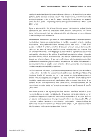 Mídia e trabalho doméstico – Maria L. M. Mendonça; Janaína V.P. Jordão

tanciados da pessoa que os disse pela primeira vez, passando a ser senso comum, e aceito,
portanto, como realidade. Segundo o autor, “Nós personificamos, indiscriminadamente,
sentimentos, classes sociais, os grandes poderes, e quando nós escrevemos, nós personificamos a cultura, pois é a própria linguagem que nos possibilita fazer isso.” (MOSCOVICI,
2011, p. 76).
Como as representações vão se tornando senso comum, e aceitas como verdade, o autor
defende que, para estudá-las, é necessário tentar descobrir a característica não familiar
que a motivou, de preferência que esta característica seja observada no momento exato
que está emergindo na esfera social.
Nesses termos, a importância que damos às formas de representação deve-se ao entendimento de que, mais do que retratar as coisas do mundo, a linguagem constrói a realidade
ao nomeá-la. “A linguagem não apenas nomeia o mundo; ela o institui” (SODRÉ, 2005,
p.32) e a realidade é, também, um efeito de discurso, tanto um produto da representação como seu ponto de partida. Vale lembrar que a representação não é neutra, deve
ser compreendida tanto a partir da posição que os indivíduos representados ocupam no
meio social e cultural como das políticas de visibilidade que os meios utilizam e que são,
ao mesmo tempo, políticas de invisibilidade, uma vez que existem tomadas de decisões
sobre o que vai ser divulgado e de que maneira. Em outras palavras, as ideias que circulam
sobre determinados temas/grupos/classes sociais devem ser percebidas como a expressão
concreta (e simbólica) de relações sociais concretas e devem ser inseridas em um contexto
histórico que permite sua maior compreensão.
Um fato novo que está sendo situado nas representações das pessoas, com a mediação
– entre outros – da mídia, é o caso da Proposta de Emenda à Constituiçãono66 de 2012
(originária da 478/10), aprovada em 2013, que estende aos trabalhadores domésticos
direitos conquistados por outras categorias e os coloca no mesmo patamar de igualdade
de direitos trabalhistas que os demais trabalhadores urbanos e rurais. Isso, dentro de um
contexto de uma outra aproximação entre classes sociais, pelo viés econômico, em um
momento de um maior acesso aos bens de consumo por uma grande parcela da população brasileira.
Pela mirada que se dá em algumas publicações da mídia de massa, percebe-se que a
representação que se ancora e se objetiva é a de que esse avanço de cidadania que tardiamente se conquistou no Brasil tem maior relevância em relação ao seu custo. Mas não
um possível custo que pudesse deixar porosas as fronteiras das desigualdades. Mas um
custo relacionado ao bem-estar dos dominantes, “prejudicados” pela proximidade dos
dominados. O que ainda teremos que observar com o tempo é se, em vez de retirar tijolos
das fronteiras, a mídia não tem acrescentado cimento.

	
Eptic Online 15(3) 2013

Dossiê Temático

91

 