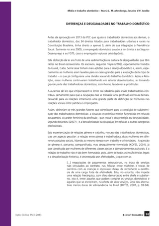 Mídia e trabalho doméstico – Maria L. M. Mendonça; Janaína V.P. Jordão

DIFERENÇAS E DESIGUALDADES NO TRABALHO DOMÉSTICO

Antes da aprovação em 2013 da PEC que iguala o trabalhador doméstico aos demais, o
trabalhador doméstico, dos 34 direitos listados para trabalhadores urbanos e rurais na
Constituição Brasileira, tinha direito a apenas 9, além de sua integração à Previdência
Social. Somente no ano 2000, o empregado doméstico passou a ter direito a ao SeguroDesemprego e ao FGTS, caso o empregador optasse pelo depósito.
Esta distorção da lei era fruto de uma sedimentação na cultura de desigualdades que têm
raízes no Brasil escravocrata. Os escravos, segundo Freyre (2006), especialmente trazidos
da Guiné, Cabo, Serra Leoa tinham mais aptidão para o serviço doméstico e, assim, especialmente as mulheres eram levadas para as casas-grandes para a execução deste tipo de
trabalho – o que já configuraria uma divisão sexual do trabalho doméstico. Após a Abolição, essas mulheres continuaram trabalhando em setores desvalorizados, se tornando
grande parte das trabalhadoras domésticas, cozinheiras, lavadeiras e prostitutas.
A ausência de leis que empurrassem o limite da cidadania para essas trabalhadoras contribuiu certamente para que a ocupação não se tornasse uma profissão como as demais,
deixando para as relações intramuros uma grande parte da definição de fronteiras nas
relações sociais entre patrões e empregados.
Assim, delineiam-se três grandes fatores que contribuem para a condição de subalternidade das trabalhadoras domésticas: a situação econômica menos favorecida em relação
aos patrões, o caráter feminino da profissão - que reduz o seu prestígio ou desejabilidade,
segundo Bourdieu (2007) - e a desvalorização da ocupação em relação a outras categorias
profissionais.
Esta experienciação de relações gênero e trabalho, no caso das trabalhadoras domésticas,
traz um aspecto peculiar: a relação entre patroa e trabalhadora, duas mulheres em diferentes posições sociais, lidando ao mesmo tempo com trabalho e afetividades. A questão
de gênero é, portanto, compartilhada, mas desigualmente vivenciada (KOFES, 2001), já
que constituída por mulheres de diferentes classes sociais e comportamentos culturais. E a
relação de trabalho não é tão bem formatada, pois, além de todas as insuficiências legais
e a desvalorização histórica, é atravessada por afetividades, já que com as
[...] negociações de pagamentos extrasalariais, na troca de serviços
não vinculados ao contrato, nas fofocas entre mulheres e trocas de
carinhos com as crianças é impossível deixar de reconhecer a existência de uma carga forte de afetividade. Esta, no entanto, não impede
uma relação hierárquica, com clara demarcação entre chefe e subalterno, isto é, entre aqueles que podem comprar os serviços domésticos e
aqueles que se encontram, na oferta de seus serviços, uma das alternativas menos duras de sobrevivência no Brasil (BRITES, 2007, p. 93-94).

	
Eptic Online 15(3) 2013

Dossiê Temático

92

 