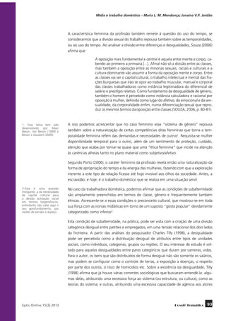 Mídia e trabalho doméstico – Maria L. M. Mendonça; Janaína V.P. Jordão

A característica feminina da profissão também remete à questão do uso do tempo, se
considerarmos que a divisão sexual do trabalho repousa também sobre as temporalidades,
ou ao uso do tempo. Ao analisar a divisão entre diferenças e desigualdades, Souza (2006)
afirma que
A oposição mais fundamental e central é aquela entre mente e corpo, cabendo ao primeiro a primazia [...]. Afinal não só a divisão entre as classes,
mas também a oposição entre as minorias sexuais, raciais e culturais e a
cultura dominante vão assumir a forma da oposição mente e corpo. Entre
as classes vai ser o capital cultural, o trabalho intelectual e mental das frações burguesas que irão se opor ao trabalho muscular, manual e corporal
das classes trabalhadoras como instância legitimadora do diferencial de
salário e prestígio relativo. Como fundamento da desigualdade de gênero,
também o homem é percebido como instância calculadora e racional por
oposição à mulher, definida como lugar do afetivo, do emocional e da sensualidade, da corporalidade enfim, numa diferenciação sexual que reproduz os mesmos termos da oposição entre classes (SOUZA, 2006, p. 80-81).

1- Esse tema tem sido
desenvolvido por Marc
Bessin. Ver Bessin (1999) e
Bessin e Gaudart (2009).

A isso podemos acrescentar que no caso feminino esse “sistema de gênero” repousa
também sobre a naturalização de certas competências ditas femininas que torna a temporalidade feminina refém das demandas e necessidades de outros1. Requisita-se mulher
disponibilidade temporal para o outro, além de um sentimento de proteção, cuidado,
atenção que acaba por tornar-se quase que uma “ética feminina” que incide na atenção
às carências alheias tanto no plano material como subjetivo/afetivo.
Segundo Porto (2006), o caráter feminino da profissão revela então uma naturalização da
forma de apropriação do tempo e da energia das mulheres, fazendo com que a exploração
inerente a este tipo de relação ficasse até hoje invisível aos olhos da sociedade. Antes, a
escravidão; e hoje, é o trabalho doméstico que se realiza em uma situação servil.

2-Esta é uma questão
instigante, a da necessidade
de capital cultural para
a devida aceitação social
em termos hegemônicos,
entretanto não cabe aqui o
seu aprofundamento, por
razões de escopo e espaço.

No caso da trabalhadora doméstica, podemos afirmar que as condições de subalternidade
são amplamente preenchidas em termos de classe, gênero e frequentemente também
étnicas. Acrescente-se a essas condições o preconceito cultural, que mostrou-se em toda
sua força com as ironias midiáticas em torno de um suposto “gosto popular” devidamente
categorizado como inferior2.
Esta condição de subalternidade, na prática, pode ser vista com a criação de uma divisão
categórica desigual entre patrões e empregados, em uma tensão relacional dos dois lados
da fronteira. A partir das análises do pesquisador Charles Tilly (1998), a desigualdade
pode ser percebida como a distribuição desigual de atributos entre tipos de unidades
sociais, como indivíduos, categorias, grupos ou regiões. O seu interesse de estudo é voltado para aquelas desigualdades entre pares categóricos que duram por carreiras, vidas.
Para o autor, os bens que são distribuídos de forma desigual não são somente os salários,
mas podem se configurar como o controle de terras, a exposição a doenças, o respeito
por parte dos outros, o risco de homicídios etc. Sobre a existência da desigualdade, Tilly
(1998) afirma que já houve várias correntes sociológicas que buscaram entendê-la: algumas delas, atribuindo uma excessiva força ao sistema (ou estrutura, ou cultura), como as
teorias do sistema; e outras, atribuindo uma excessiva capacidade de agência aos atores

	
Eptic Online 15(3) 2013

Dossiê Temático

93

 