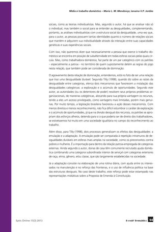 Mídia e trabalho doméstico – Maria L. M. Mendonça; Janaína V.P. Jordão

sociais, como as teorias individualistas. Mas, segundo o autor, há que se analisar não só
o individual, mas também o social para se entender as desigualdades, complementando,
portanto, as análises individualistas com a estrutura social da desigualdade, uma vez que,
para o autor, as pessoas possuem tantas identidades quanto o número de relações sociais
que mantêm e adquirem sua individualidade através da interação entre suas capacidades
genéticas e suas experiências sociais.
Com isso, não queremos dizer que necessariamente a pessoa que exerce o trabalho doméstico se encontra em posição de subalternidade em todas esferas sociais pelas quais circula. Mas, como trabalhadora doméstica, faz parte de um par categórico com os patrões
– especialmente a patroa - no território de quem supostamente detém as regras do jogo
nesta relação, que também pode ser considerada de dominação.
O agravamento desta relação de dominação, entendemos, está no fato de ser uma relação
que traz uma desigualdade durável. Segundo Tilly (1998), quando diz sobre as raízes da
desigualdade entre categorias, elenca dois mecanismos que favorecem a instalação das
desigualdades categóricas: a exploração e o acúmulo de oportunidades. Segundo este
autor, as autoridades (ou os detentores de poder) resolvem seus próprios problemas organizacionais, de maneiras categóricas, alocando para sua própria vantagem os recursos,
tendo a eles um acesso privilegiado, como vantagens mais limitadas, porém mais genuínas. Por muito tempo, a legislação brasileira favoreceu a ação desses mecanismos. Com
menos direitos e menos reconhecimento, não fica difícil vislumbrar o caráter de exploração
e o acúmulo de oportunidades, já que na divisão desigual dos recursos, os patrões se apropriam dos esforços alheios, detendo para si o que poderia ser de direito dos trabalhadores,
se estivéssemos há muito em uma sociedade igualitária no campo do reconhecimento ao
trabalho.
Além disso, para Tilly (1998), dois processos generalizam os efeitos das desigualdades: a
emulação e a adaptação. A emulação pode ser comparada à repetição intramuros de desigualdades duráveis em esferas mais amplas na sociedade, como os preconceitos contra
pobres e mulheres. É a importação para dentro da relação patroa-empregada de categorias
externas. Ainda segundo o autor, donas de casa têm comumente recrutado ajuda doméstica combinando uma categoria subordinada interior de serviçal com categorias exteriores
de raça, etnia, gênero, e/ou classe, que são largamente estabelecidas na sociedade.
Já a adaptação consiste na elaboração de uma rotina diária, com ajuda entre os interessados na manutenção e no reforço das fronteiras, e o uso de influência política na base
das estruturas desiguais. No caso deste trabalho, este reforço pode estar estampado nas
representações midiáticas sobre a Proposta de Emenda à Constituição.

	
Eptic Online 15(3) 2013

Dossiê Temático

94

 