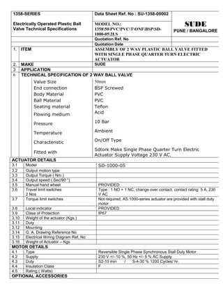 1358-SERIES                                Data Sheet Ref. No : SU-1358-00002

Electrically Operated Plastic Ball         MODEL NO.:                                       SUDE
Valve Technical Specifications             135850PVCPVCTONFBSPSD-              PUNE / BANGALORE
                                           1000-052LS
                                           Quotation Ref. No
                                           Quotation Date
1. ITEM                                    ASSEMBLY OF 2 WAY PLASTIC BALL VALVE FITTED
                                           WITH SINGLE PHASE QUARTER TURN ELECTRIC
                                           ACTUATOR
2. MAKE                        SUDE
3 APPLICATION
6 TECHNICAL SPECIFICATION OF 2 WAY BALL VALVE
           Valve Size                      50mm
           End connection                  BSP Screwed
           Body Material                   PVC
           Ball Material                   PVC
           Seating material                Teflon
           Flowing medium                  Acid

           Pressure                        10 Bar

           Temperature                     Ambient

           Characteristic                  On/Off Type

                                           Sdtork Make Single Phase Quarter Turn Electric
           Fitted with
                                           Actuator Supply Voltage 230 V AC.
ACTUATOR DETAILS
3.1    Model                                SD-1000-05
3.2    Output motion type
3.3    Output Torque ( Nm )
3.4    Output speed ( Sec/90 °)
3.5    Manual hand wheel                    PROVIDED
3.6    Travel limit switches                Type : 1 NO + 1 NC, change over contact, contact rating: 5 A, 230
       2 Nos                                V AC
3.7    Torque limit switches                Not required, AS 1000-series actuator are provided with stall duty
                                            motor
3.8    Local indicator                      PROVIDED
3.9    Class of Protection                  IP67
3.10   Weight of the actuator (Kgs.)
3.11   Duty
3.12   Mounting
3.14   G. A. Drawing Reference No
3.15   Electrical Wiring Diagram Ref, No
3.16   Weight of Actuator – Kgs
MOTOR DETAILS
4.1    Type                                 Reversible Single Phase Synchronous Stall Duty Motor
4.2    Supply                               230 V +/- 10 %, 50 Hz +/- 5 % AC Supply
4.3    Duty                                 S2-10 min     /    S-4-30 % 1200 Cycles/ hr.
4.4    Insulation Class                     F
4.5    Rating ( Watts)
OPTIONAL ACCESSORIES
 
