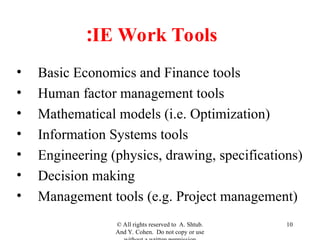 IE Work Tools
:
• Basic Economics and Finance tools
• Human factor management tools
• Mathematical models (i.e. Optimization)
• Information Systems tools
• Engineering (physics, drawing, specifications)
• Decision making
• Management tools (e.g. Project management)
© All rights reserved to A. Shtub.
And Y. Cohen. Do not copy or use
10
 