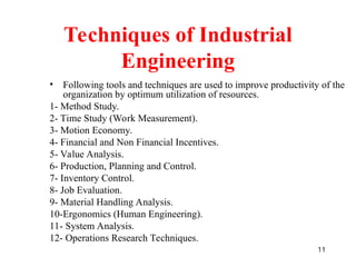 11
Techniques of Industrial
Engineering
• Following tools and techniques are used to improve productivity of the
organization by optimum utilization of resources.
1- Method Study.
2- Time Study (Work Measurement).
3- Motion Economy.
4- Financial and Non Financial Incentives.
5- Value Analysis.
6- Production, Planning and Control.
7- Inventory Control.
8- Job Evaluation.
9- Material Handling Analysis.
10-Ergonomics (Human Engineering).
11- System Analysis.
12- Operations Research Techniques.
 