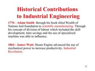 12
Historical Contributions
to Industrial Engineering
1776 - Adam Smith: through his book titled Wealth of
Nations laid foundation to scientific manufacturing. Through
his concept of division of labour which included the skill
development, time savings and the use of specialized
machine was able to influence.
1864 - James Watt: Steam Engine advanced the use of
mechanical power to increase productivity. Industrial
Revolution.
 