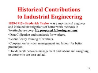 13
1859-1915 - Frederick Taylor was a mechanical engineer
and initiated investigations of better work methods in
Westinghouse corp. He proposed following actions:
•Data Collection and standards for workers.
•Scientifically training of workers.
•Cooperation between management and labour for better
production.
•Divide work between management and labour and assigning
to those who are best suited.
Historical Contributions
to Industrial Engineering
 