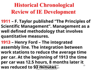 Historical Chronological
Review of IE Development
1911 – F. Taylor published “The Principles of
Scientific Management”. Management as a
well defined methodology that involves
quantitative measures.
1913 – Henry Ford – The integrated
assembly line. The integration between
work stations to reduce the average time
per car. At the beginning of 1913 the time
per car was 12.5 hours, 8 months later it
was reduced to 93 minutes.
© All rights reserved to A. Shtub.
And Y. Cohen. Do not copy or use
15
 