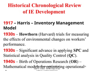 1917 – Harris – Inventory Management
Model
1930s – Howthorn (Harvard) trials for measuring
the effects of environmental changes on workers’
performance.
1930s – Significant advance in applying SPC and
Statistical analysis in Quality Control (QC).
1940s – Birth of Operations Research (OR) –
Mathematical models for optimizing operational
© All rights reserved to A. Shtub.
And Y. Cohen. Do not copy or use
16
Historical Chronological Review
of IE Development
 