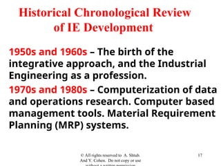 1950s and 1960s – The birth of the
integrative approach, and the Industrial
Engineering as a profession.
1970s and 1980s – Computerization of data
and operations research. Computer based
management tools. Material Requirement
Planning (MRP) systems.
© All rights reserved to A. Shtub.
And Y. Cohen. Do not copy or use
17
Historical Chronological Review
of IE Development
 