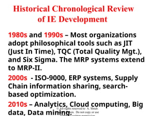 1980s and 1990s – Most organizations
adopt philosophical tools such as JIT
(Just In Time), TQC (Total Quality Mgt.),
and Six Sigma. The MRP systems extend
to MRP-II.
2000s - ISO-9000, ERP systems, Supply
Chain information sharing, search-
based optimization.
2010s – Analytics, Cloud computing, Big
data, Data mining.
© All rights reserved to A. Shtub.
And Y. Cohen. Do not copy or use
18
Historical Chronological Review
of IE Development
 