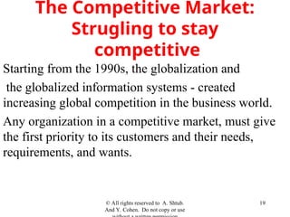 The Competitive Market:
Strugling to stay
competitive
Starting from the 1990s, the globalization and
the globalized information systems - created
increasing global competition in the business world.
Any organization in a competitive market, must give
the first priority to its customers and their needs,
requirements, and wants.
© All rights reserved to A. Shtub.
And Y. Cohen. Do not copy or use
19
 