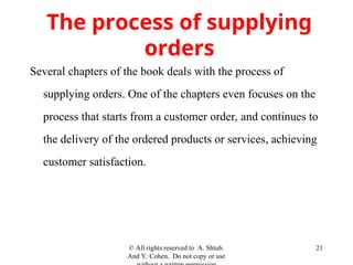© All rights reserved to A. Shtub.
And Y. Cohen. Do not copy or use
21
The process of supplying
orders
Several chapters of the book deals with the process of
supplying orders. One of the chapters even focuses on the
process that starts from a customer order, and continues to
the delivery of the ordered products or services, achieving
customer satisfaction.
 