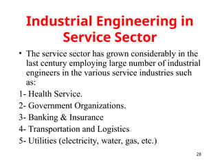 28
Industrial Engineering in
Service Sector
• The service sector has grown considerably in the
last century employing large number of industrial
engineers in the various service industries such
as:
1- Health Service.
2- Government Organizations.
3- Banking & Insurance
4- Transportation and Logistics
5- Utilities (electricity, water, gas, etc.)
 