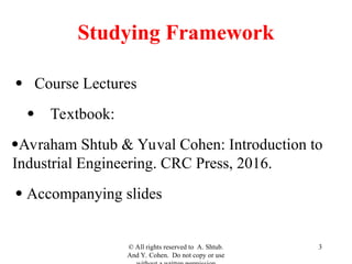 Studying Framework
 Course Lectures
Textbook:
Avraham Shtub & Yuval Cohen: Introduction to
Industrial Engineering. CRC Press, 2016.
 Accompanying slides
© All rights reserved to A. Shtub.
And Y. Cohen. Do not copy or use
3
 