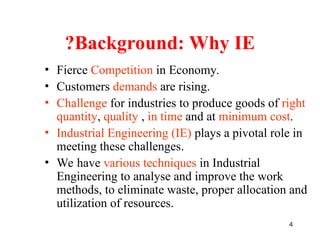 4
Background: Why IE
?
• Fierce Competition in Economy.
• Customers demands are rising.
• Challenge for industries to produce goods of right
quantity, quality , in time and at minimum cost.
• Industrial Engineering (IE) plays a pivotal role in
meeting these challenges.
• We have various techniques in Industrial
Engineering to analyse and improve the work
methods, to eliminate waste, proper allocation and
utilization of resources.
 