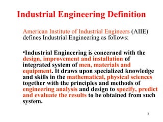 7
Industrial Engineering Definition
American Institute of Industrial Engineers (AIIE)
defines Industrial Engineering as follows:
•Industrial Engineering is concerned with the
design, improvement and installation of
integrated system of men, materials and
equipment. It draws upon specialized knowledge
and skills in the mathematical, physical sciences
together with the principles and methods of
engineering analysis and design to specify, predict
and evaluate the results to be obtained from such
system.
 