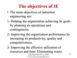 8
The objectives of IE
• The main objectives of industrial
engineering are:
1- Helping the organization achieving its goals
by planning its operations and
contingencies.
2- Improving the organization performance by
increasing its productivity, quality and
competitiveness.
3- Improving the effective utilization of
resources and time. Eliminating waste.
© All rights reserved to A. Shtub.
And Y. Cohen. Do not copy or use
 