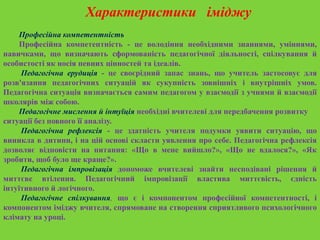 Характеристики іміджу
Професійна компетентність
Професійна компетентність - це володіння необхідними знаннями, уміннями,
навичками, що визначають сформованість педагогічної діяльності, спілкування й
особистості як носія певних цінностей та ідеалів.
Педагогічна ерудиція - це своєрідний запас знань, що учитель застосовує для
розв'язання педагогічних ситуацій як сукупність зовнішніх і внутрішніх умов.
Педагогічна ситуація визначається самим педагогом у взаємодії з учнями й взаємодії
школярів між собою.
Педагогічне мислення й інтуїція необхідні вчителеві для передбачення розвитку
ситуації без повного її аналізу.
Педагогічна рефлексія - це здатність учителя подумки уявити ситуацію, що
виникла в дитини, і на цій основі скласти уявлення про себе. Педагогічна рефлексія
дозволяє відповісти на питання: «Що в мене вийшло?», «Що не вдалося?», «Як
зробити, щоб було ще краще?».
Педагогічна імпровізація допоможе вчителеві знайти несподівані рішення й
миттєве втілення. Педагогічний імпровізації властива миттєвість, єдність
інтуїтивного й логічного.
Педагогічне спілкування, що є і компонентом професійної компетентності, і
компонентом іміджу вчителя, спрямоване на створення сприятливого психологічного
клімату на уроці.

 