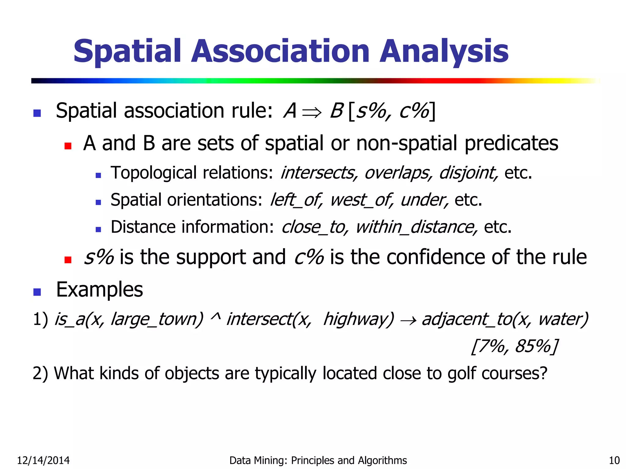 12/14/2014 Data Mining: Principles and Algorithms 10
Spatial Association Analysis
 Spatial association rule: A  B [s%, c%]
 A and B are sets of spatial or non-spatial predicates
 Topological relations: intersects, overlaps, disjoint, etc.
 Spatial orientations: left_of, west_of, under, etc.
 Distance information: close_to, within_distance, etc.
 s% is the support and c% is the confidence of the rule
 Examples
1) is_a(x, large_town) ^ intersect(x, highway)  adjacent_to(x, water)
[7%, 85%]
2) What kinds of objects are typically located close to golf courses?
 