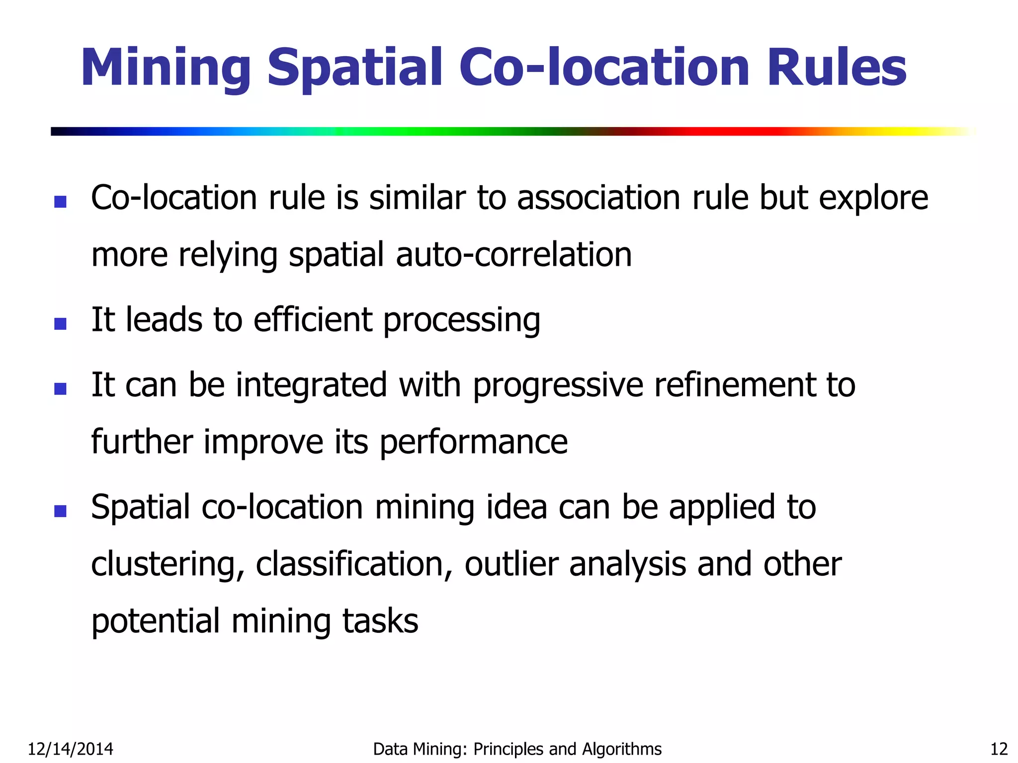 12/14/2014 Data Mining: Principles and Algorithms 12
Mining Spatial Co-location Rules
 Co-location rule is similar to association rule but explore
more relying spatial auto-correlation
 It leads to efficient processing
 It can be integrated with progressive refinement to
further improve its performance
 Spatial co-location mining idea can be applied to
clustering, classification, outlier analysis and other
potential mining tasks
 