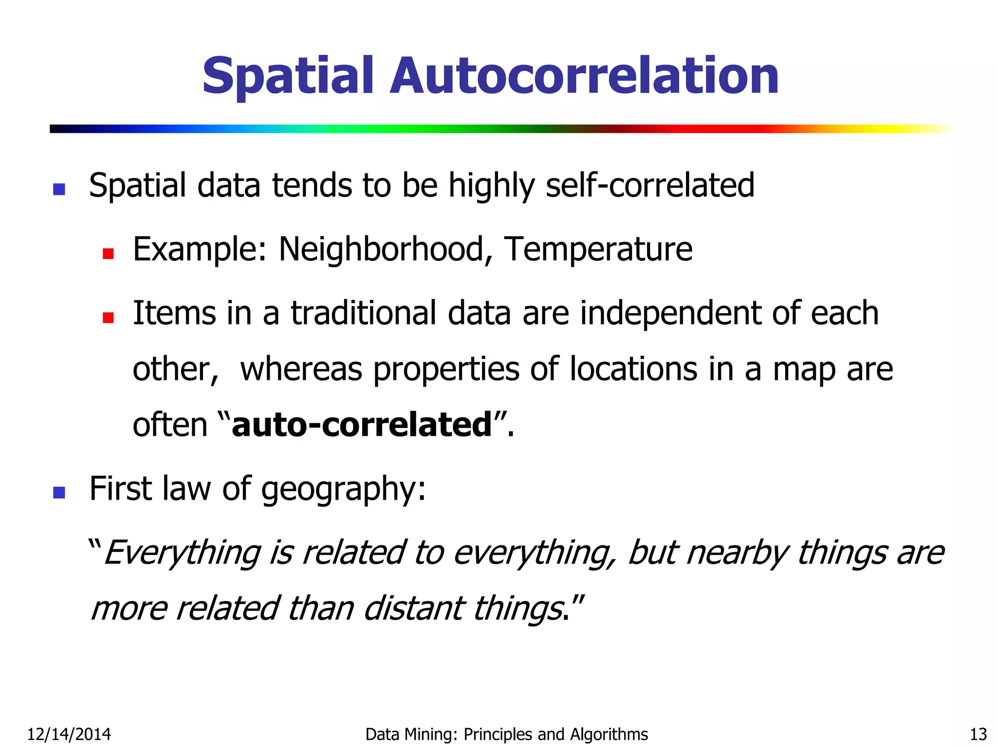 12/14/2014 Data Mining: Principles and Algorithms 13
Spatial Autocorrelation
 Spatial data tends to be highly self-correlated
 Example: Neighborhood, Temperature
 Items in a traditional data are independent of each
other, whereas properties of locations in a map are
often ―auto-correlated‖.
 First law of geography:
―Everything is related to everything, but nearby things are
more related than distant things.‖
 