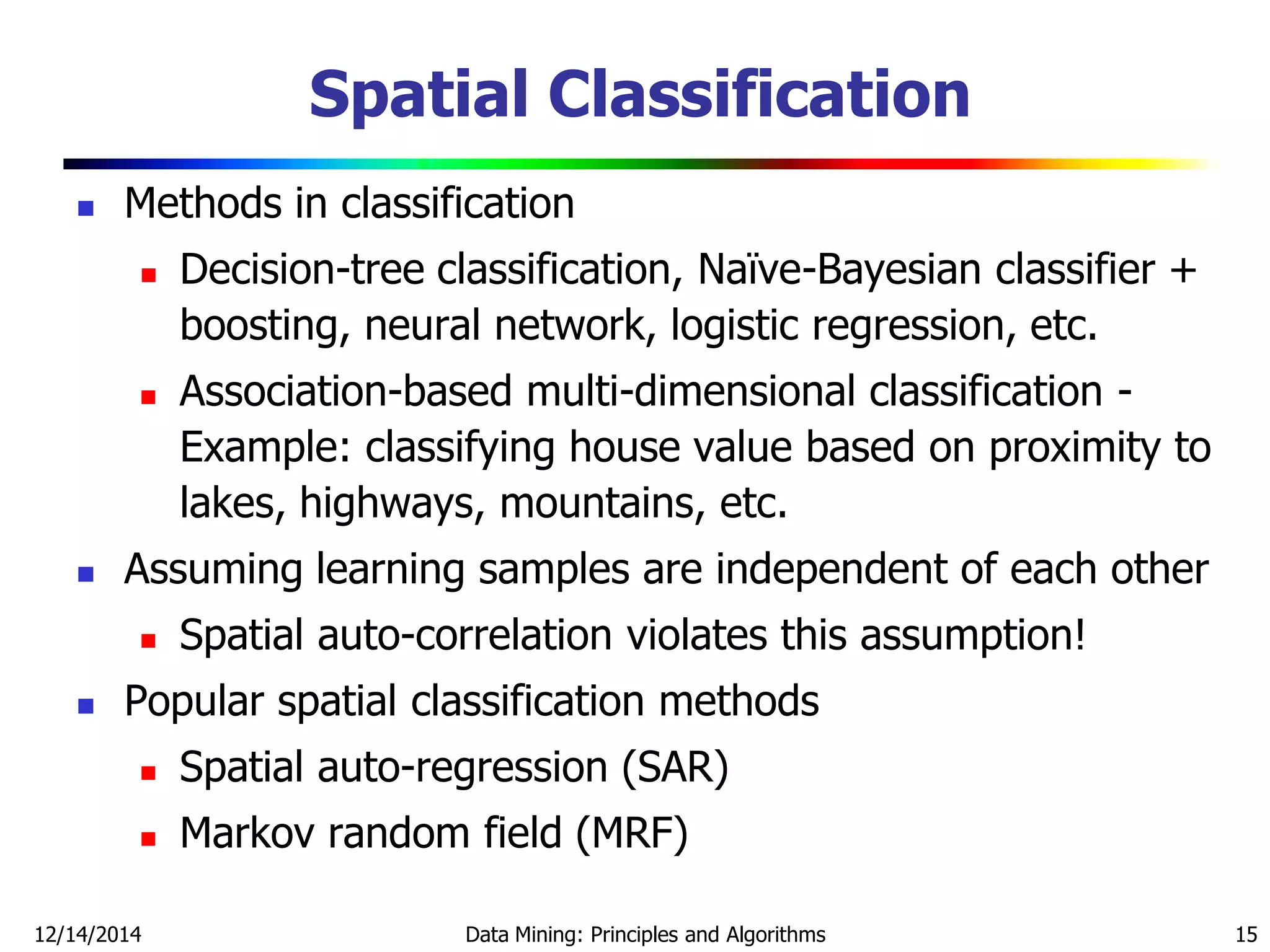 12/14/2014 Data Mining: Principles and Algorithms 15
 Methods in classification
 Decision-tree classification, Naïve-Bayesian classifier +
boosting, neural network, logistic regression, etc.
 Association-based multi-dimensional classification -
Example: classifying house value based on proximity to
lakes, highways, mountains, etc.
 Assuming learning samples are independent of each other
 Spatial auto-correlation violates this assumption!
 Popular spatial classification methods
 Spatial auto-regression (SAR)
 Markov random field (MRF)
Spatial Classification
 
