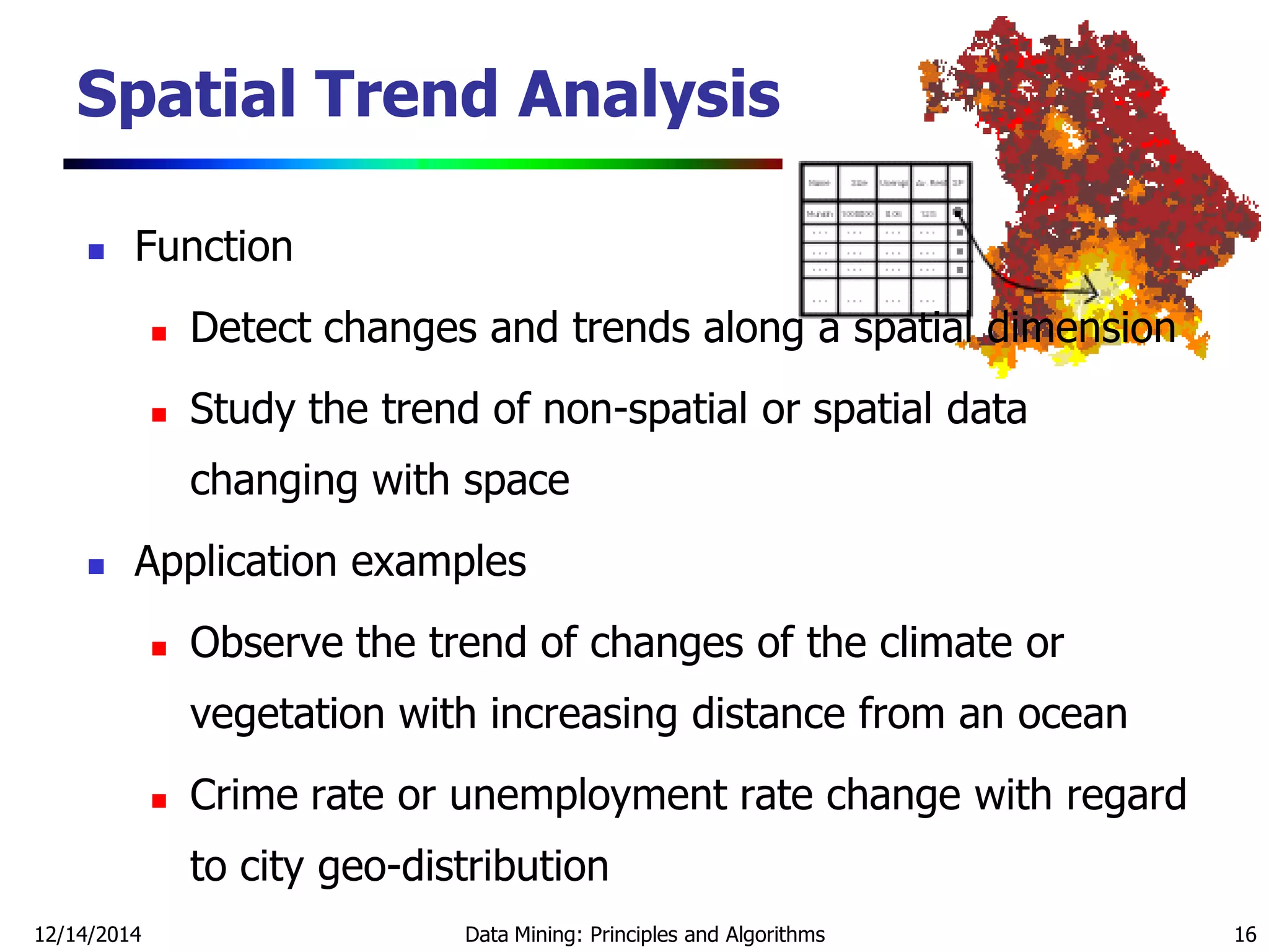 12/14/2014 Data Mining: Principles and Algorithms 16
 Function
 Detect changes and trends along a spatial dimension
 Study the trend of non-spatial or spatial data
changing with space
 Application examples
 Observe the trend of changes of the climate or
vegetation with increasing distance from an ocean
 Crime rate or unemployment rate change with regard
to city geo-distribution
Spatial Trend Analysis
 