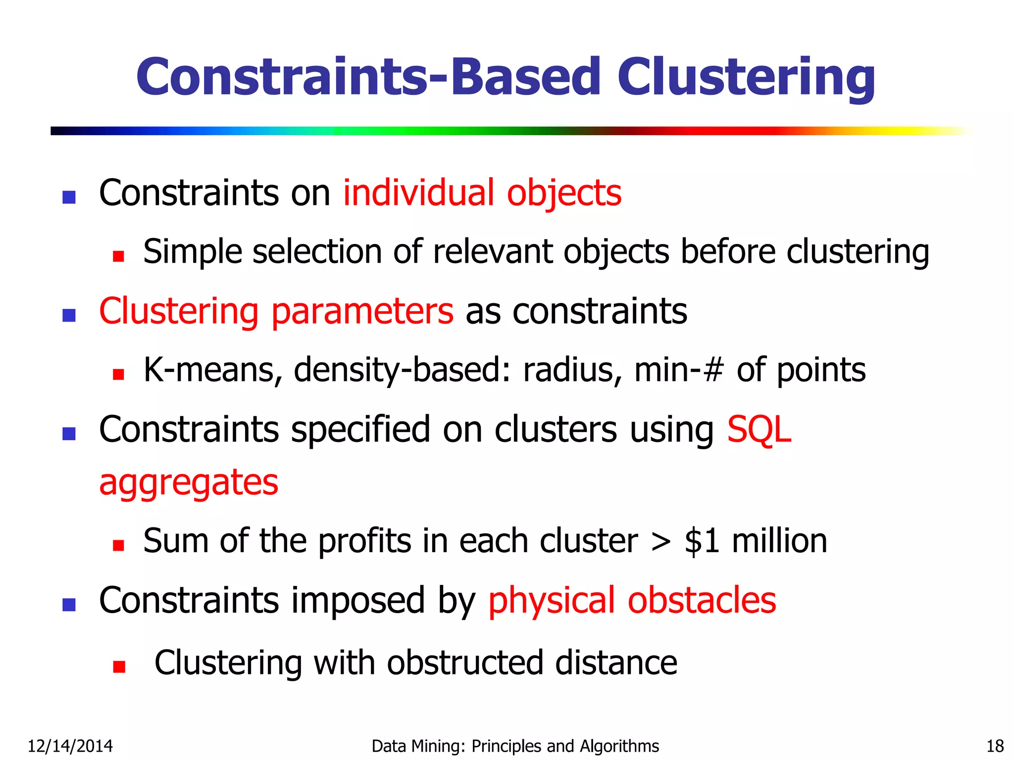 12/14/2014 Data Mining: Principles and Algorithms 18
Constraints-Based Clustering
 Constraints on individual objects
 Simple selection of relevant objects before clustering
 Clustering parameters as constraints
 K-means, density-based: radius, min-# of points
 Constraints specified on clusters using SQL
aggregates
 Sum of the profits in each cluster > $1 million
 Constraints imposed by physical obstacles
 Clustering with obstructed distance
 