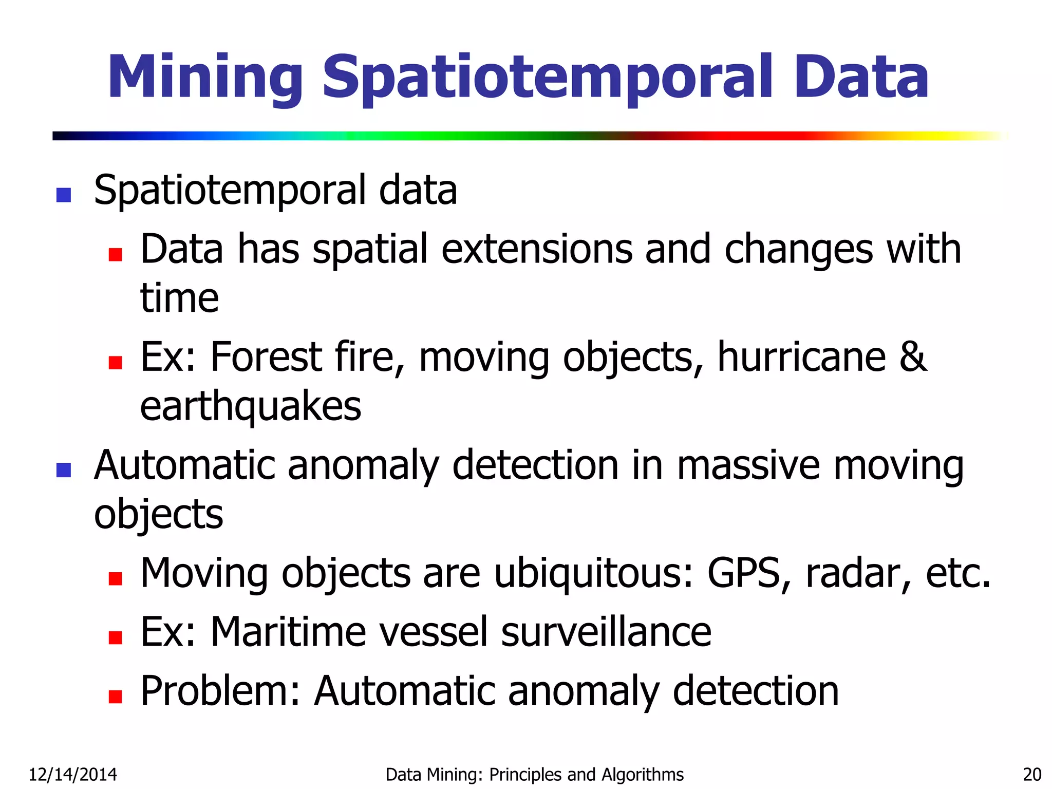 12/14/2014 Data Mining: Principles and Algorithms 20
Mining Spatiotemporal Data
 Spatiotemporal data
 Data has spatial extensions and changes with
time
 Ex: Forest fire, moving objects, hurricane &
earthquakes
 Automatic anomaly detection in massive moving
objects
 Moving objects are ubiquitous: GPS, radar, etc.
 Ex: Maritime vessel surveillance
 Problem: Automatic anomaly detection
 