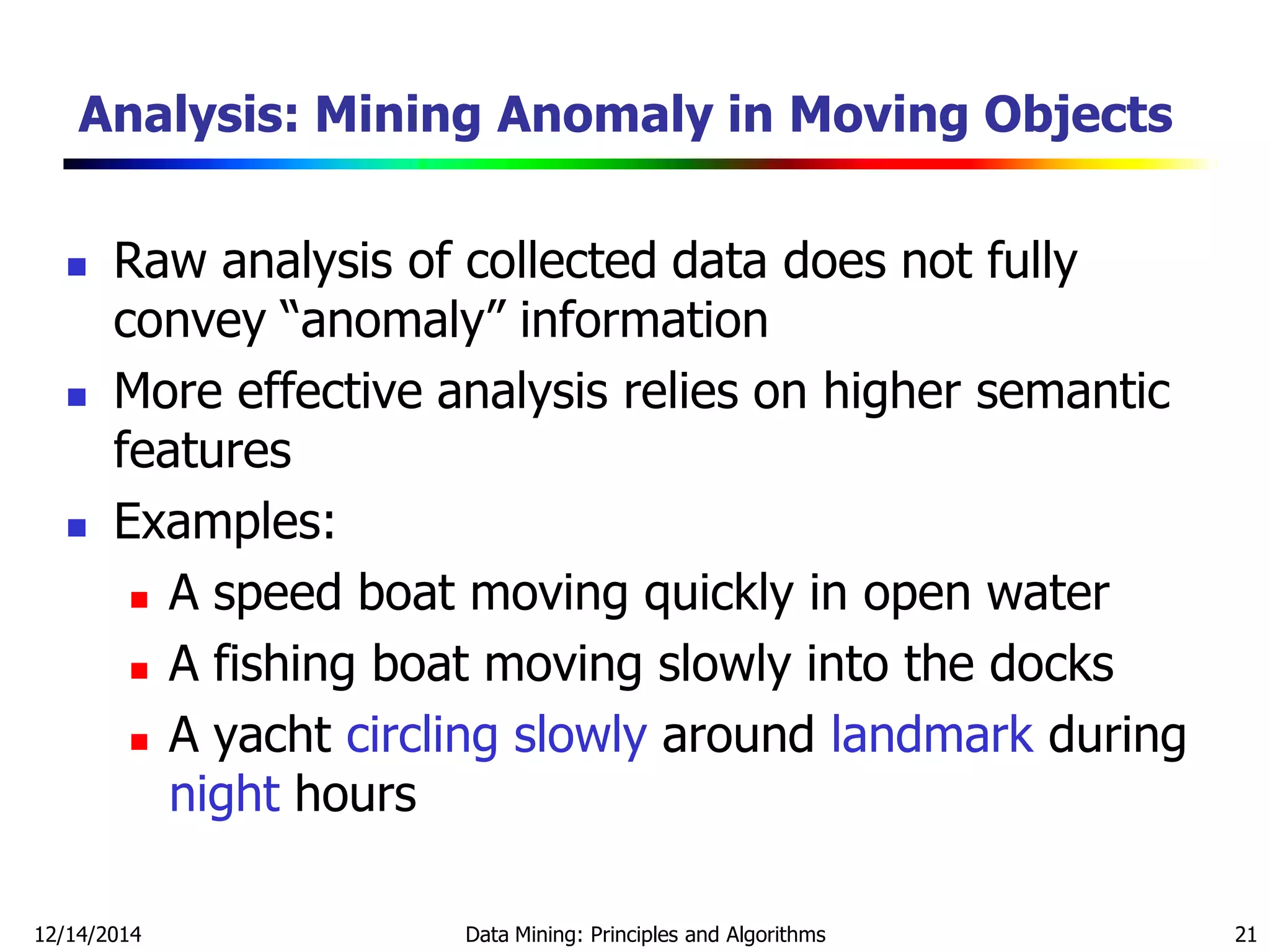 12/14/2014 Data Mining: Principles and Algorithms 21
Analysis: Mining Anomaly in Moving Objects
 Raw analysis of collected data does not fully
convey ―anomaly‖ information
 More effective analysis relies on higher semantic
features
 Examples:
 A speed boat moving quickly in open water
 A fishing boat moving slowly into the docks
 A yacht circling slowly around landmark during
night hours
 