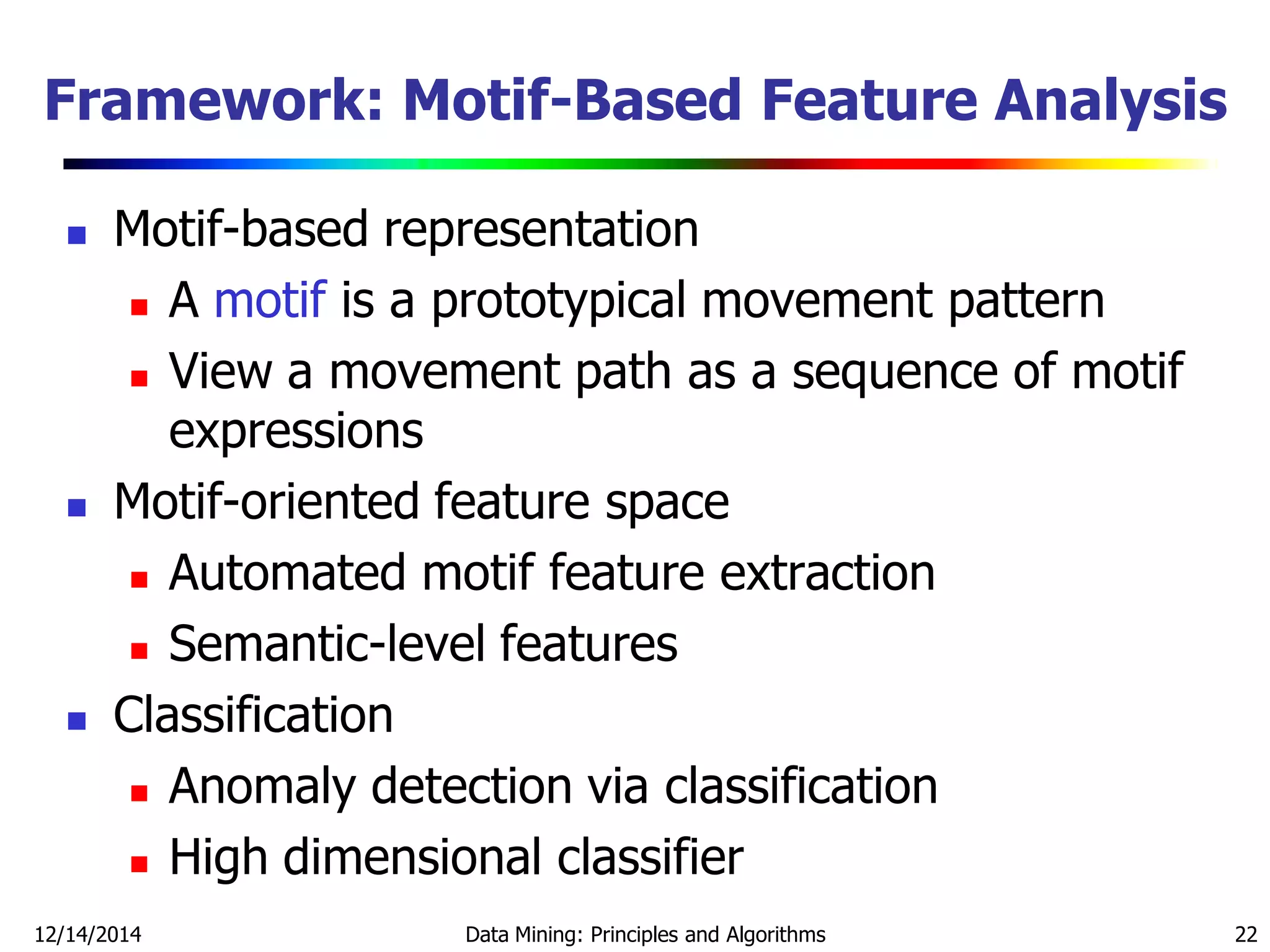 12/14/2014 Data Mining: Principles and Algorithms 22
Framework: Motif-Based Feature Analysis
 Motif-based representation
 A motif is a prototypical movement pattern
 View a movement path as a sequence of motif
expressions
 Motif-oriented feature space
 Automated motif feature extraction
 Semantic-level features
 Classification
 Anomaly detection via classification
 High dimensional classifier
 