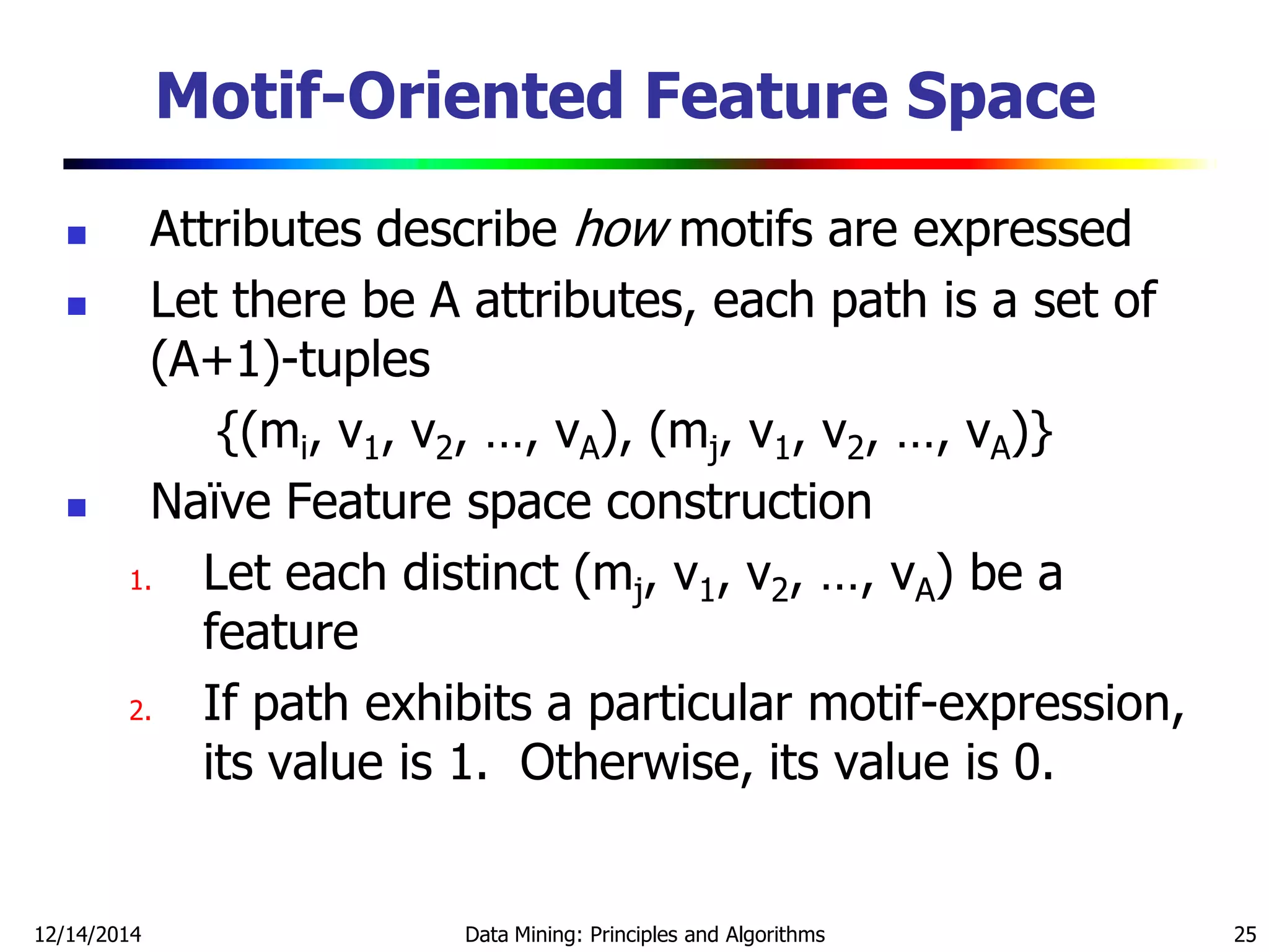 12/14/2014 Data Mining: Principles and Algorithms 25
Motif-Oriented Feature Space
 Attributes describe how motifs are expressed
 Let there be A attributes, each path is a set of
(A+1)-tuples
{(mi, v1, v2, …, vA), (mj, v1, v2, …, vA)}
 Naïve Feature space construction
1. Let each distinct (mj, v1, v2, …, vA) be a
feature
2. If path exhibits a particular motif-expression,
its value is 1. Otherwise, its value is 0.
 