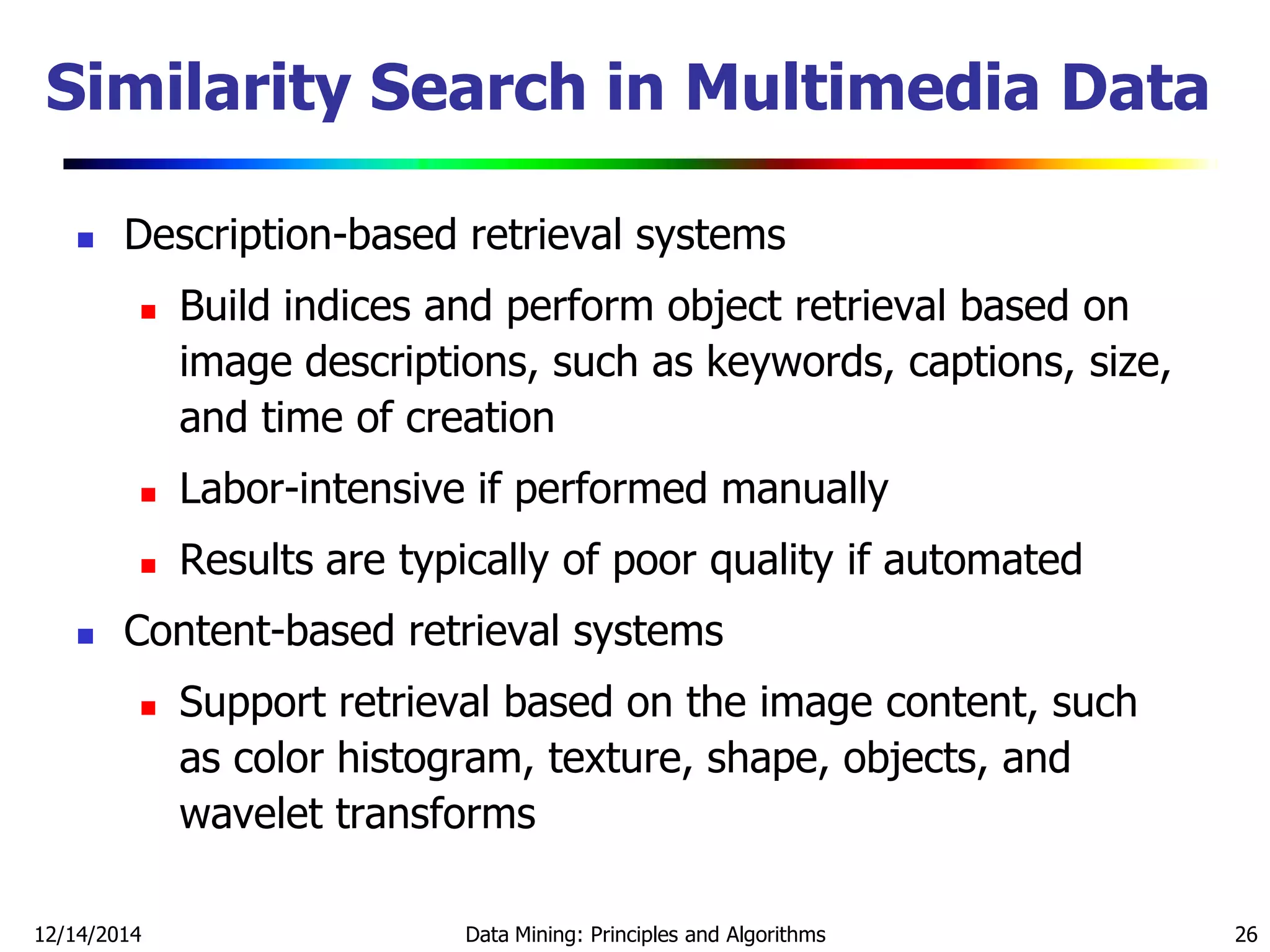 12/14/2014 Data Mining: Principles and Algorithms 26
Similarity Search in Multimedia Data
 Description-based retrieval systems
 Build indices and perform object retrieval based on
image descriptions, such as keywords, captions, size,
and time of creation
 Labor-intensive if performed manually
 Results are typically of poor quality if automated
 Content-based retrieval systems
 Support retrieval based on the image content, such
as color histogram, texture, shape, objects, and
wavelet transforms
 